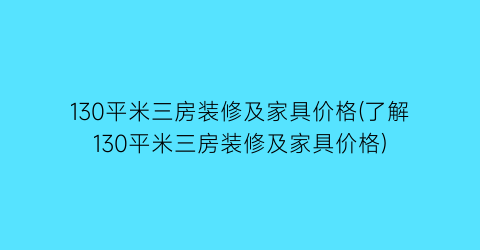 130平米三房装修及家具价格(了解130平米三房装修及家具价格)