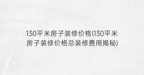 “130平米房子装修价格(130平米房子装修价格总装修费用揭秘)