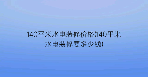 140平米水电装修价格(140平米水电装修要多少钱)