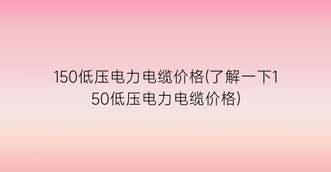 150低压电力电缆价格(了解一下150低压电力电缆价格)