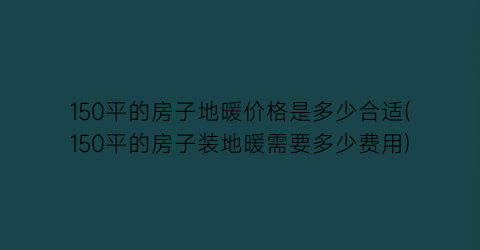 150平的房子地暖价格是多少合适(150平的房子装地暖需要多少费用)