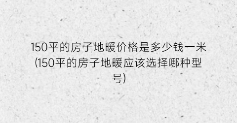 “150平的房子地暖价格是多少钱一米(150平的房子地暖应该选择哪种型号)