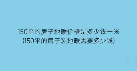 150平的房子地暖价格是多少钱一米(150平的房子装地暖需要多少钱)
