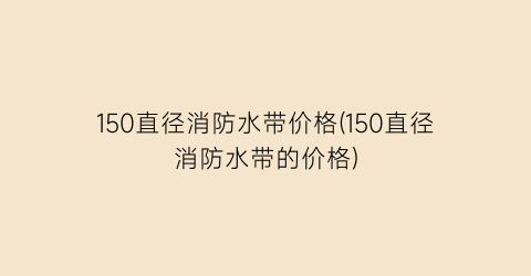 “150直径消防水带价格(150直径消防水带的价格)