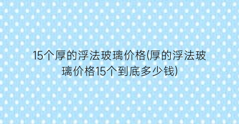 “15个厚的浮法玻璃价格(厚的浮法玻璃价格15个到底多少钱)