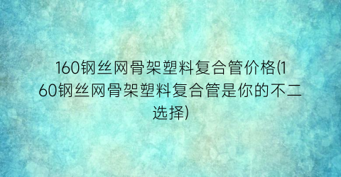 160钢丝网骨架塑料复合管价格(160钢丝网骨架塑料复合管是你的不二选择)