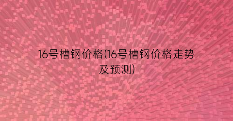 16号槽钢价格(16号槽钢价格走势及预测)