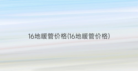 16地暖管价格(16地暖管价格)