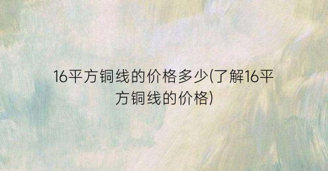 “16平方铜线的价格多少(了解16平方铜线的价格)