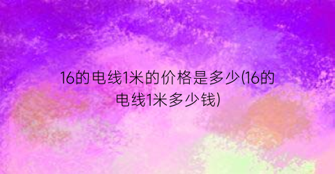 16的电线1米的价格是多少(16的电线1米多少钱)
