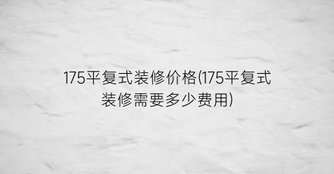175平复式装修价格(175平复式装修需要多少费用)