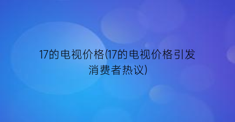17的电视价格(17的电视价格引发消费者热议)