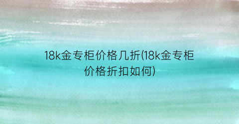 18k金专柜价格几折(18k金专柜价格折扣如何)