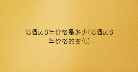 18酒房8年价格是多少(18酒房8年价格的变化)