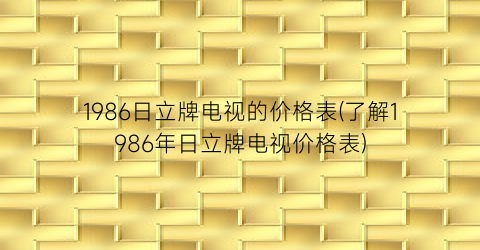 1986日立牌电视的价格表(了解1986年日立牌电视价格表)
