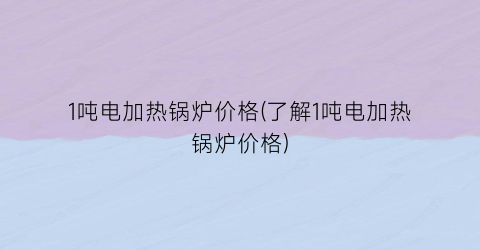 1吨电加热锅炉价格(了解1吨电加热锅炉价格)