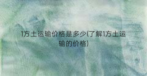 1方土运输价格是多少(了解1方土运输的价格)