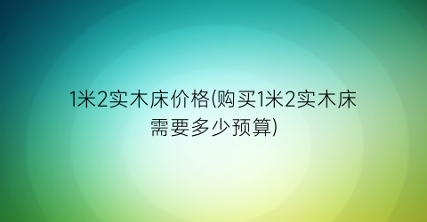 “1米2实木床价格(购买1米2实木床需要多少预算)