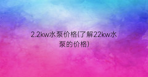 “2.2kw水泵价格(了解22kw水泵的价格)