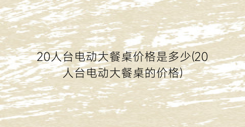“20人台电动大餐桌价格是多少(20人台电动大餐桌的价格)