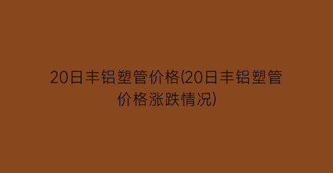 “20日丰铝塑管价格(20日丰铝塑管价格涨跌情况)