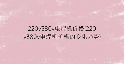 220v380v电焊机价格(220v380v电焊机价格的变化趋势)