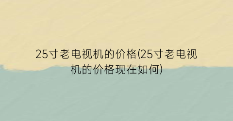 “25寸老电视机的价格(25寸老电视机的价格现在如何)