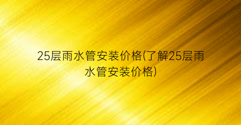 25层雨水管安装价格(了解25层雨水管安装价格)