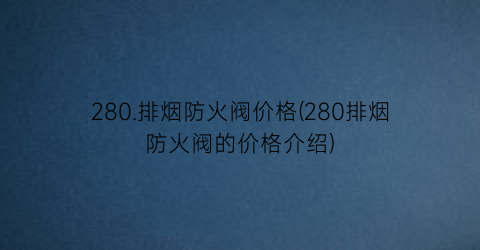 “280.排烟防火阀价格(280排烟防火阀的价格介绍)