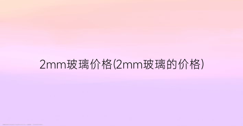 2mm玻璃价格(2mm玻璃的价格)
