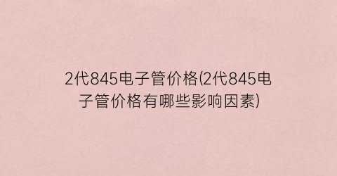 2代845电子管价格(2代845电子管价格有哪些影响因素)