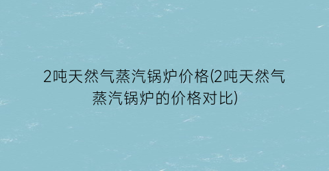 2吨天然气蒸汽锅炉价格(2吨天然气蒸汽锅炉的价格对比)