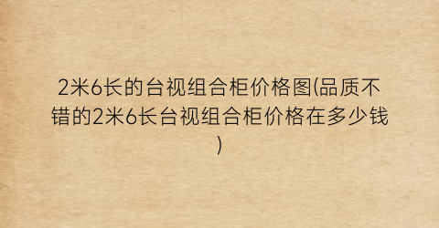2米6长的台视组合柜价格图(品质不错的2米6长台视组合柜价格在多少钱)
