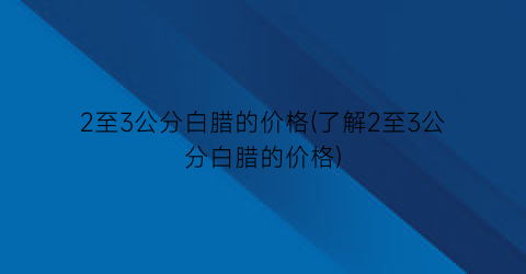 2至3公分白腊的价格(了解2至3公分白腊的价格)