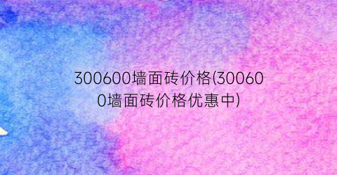 300600墙面砖价格(300600墙面砖价格优惠中)