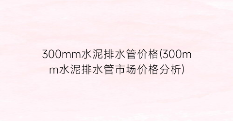 “300mm水泥排水管价格(300mm水泥排水管市场价格分析)