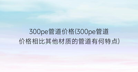 300pe管道价格(300pe管道价格相比其他材质的管道有何特点)
