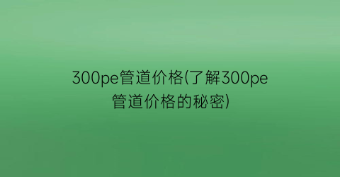 300pe管道价格(了解300pe管道价格的秘密)
