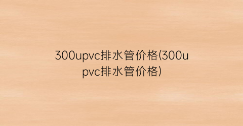 300upvc排水管价格(300upvc排水管价格)