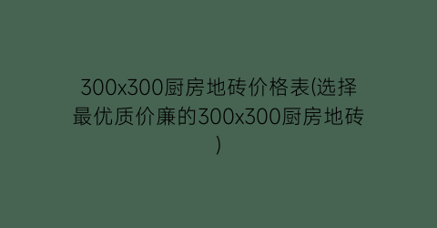 300x300厨房地砖价格表(选择最优质价廉的300x300厨房地砖)