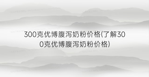 300克优博腹泻奶粉价格(了解300克优博腹泻奶粉价格)