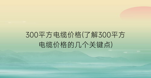 300平方电缆价格(了解300平方电缆价格的几个关键点)