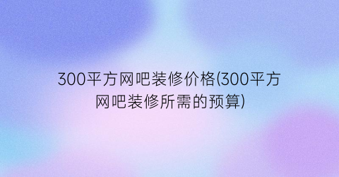 300平方网吧装修价格(300平方网吧装修所需的预算)