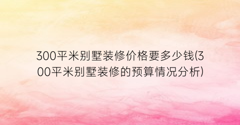 300平米别墅装修价格要多少钱(300平米别墅装修的预算情况分析)
