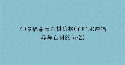 30厚福鼎黑石材价格(了解30厚福鼎黑石材的价格)