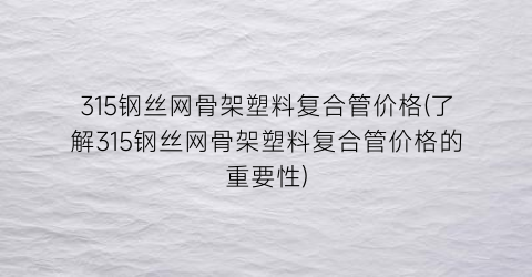 315钢丝网骨架塑料复合管价格(了解315钢丝网骨架塑料复合管价格的重要性)