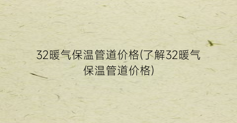 32暖气保温管道价格(了解32暖气保温管道价格)