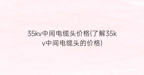 “35kv中间电缆头价格(了解35kv中间电缆头的价格)
