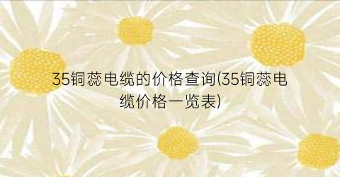 35铜蕊电缆的价格查询(35铜蕊电缆价格一览表)