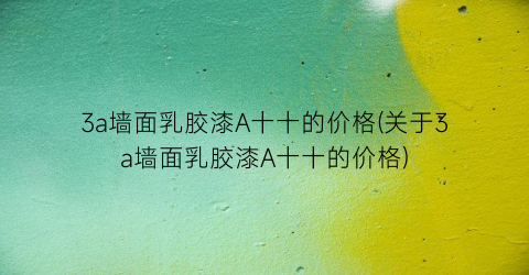 3a墙面乳胶漆A十十的价格(关于3a墙面乳胶漆A十十的价格)